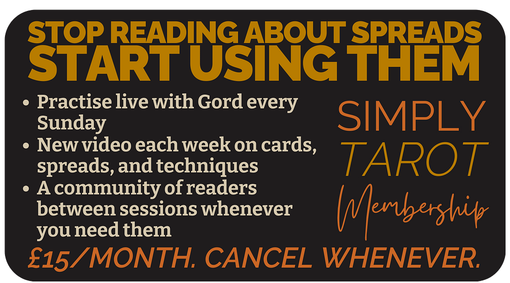 STOP READING ABOUT SPREADS
START USING THEM
Join Simply Tarot Membership
A community of readers between sessions whenever you need them
New video each week on cards, spreads, and techniques
Practise live with Gord every Sunday
&pound;15/month. Cancel whenever.